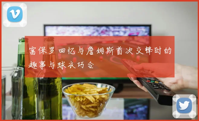 富保罗回忆与詹姆斯首次交锋时的趣事与球衣巧合