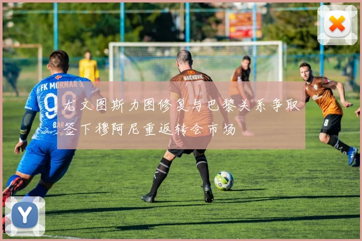 尤文图斯力图修复与巴黎关系争取签下穆阿尼重返转会市场