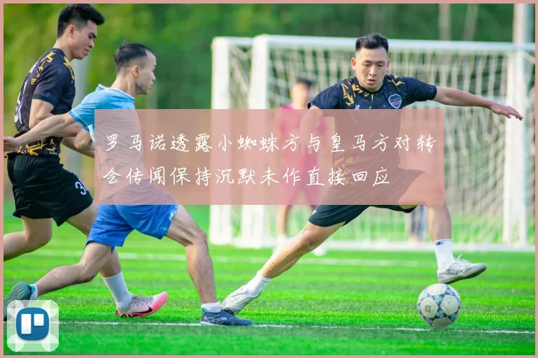 罗马诺透露小蜘蛛方与皇马方对转会传闻保持沉默未作直接回应
