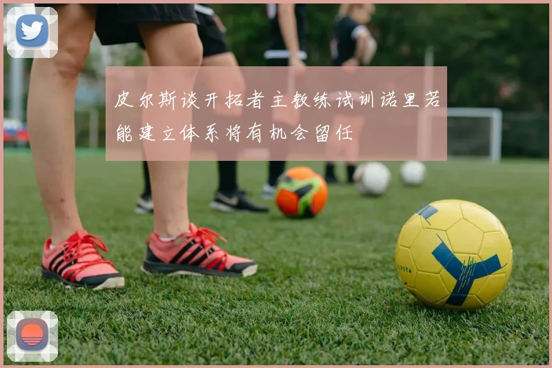 皮尔斯谈开拓者主教练试训诺里若能建立体系将有机会留任