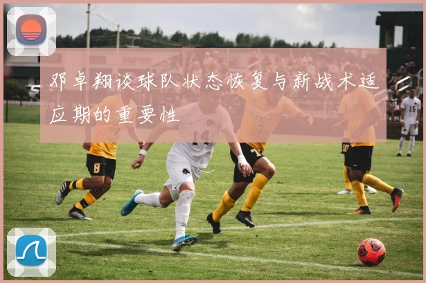 邓卓翔谈球队状态恢复与新战术适应期的重要性