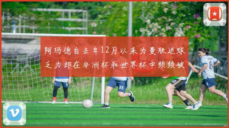 阿玛德自去年12月以来为曼联进球乏力却在非洲杯和世界杯中频频破门