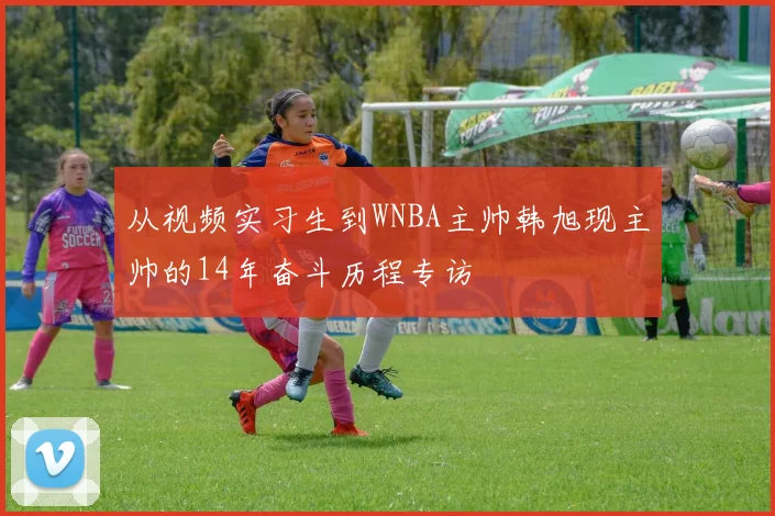 从视频实习生到WNBA主帅韩旭现主帅的14年奋斗历程专访