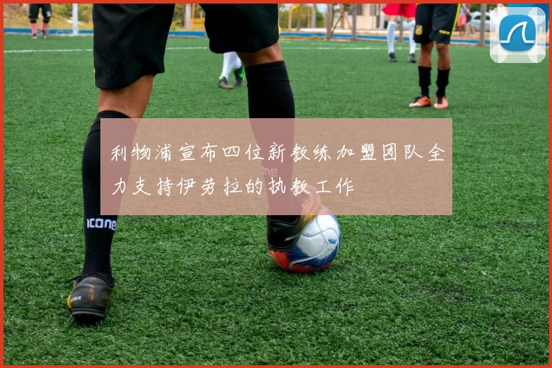 利物浦宣布四位新教练加盟团队全力支持伊劳拉的执教工作