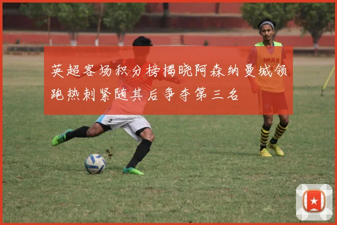 英超客场积分榜揭晓阿森纳曼城领跑热刺紧随其后争夺第三名