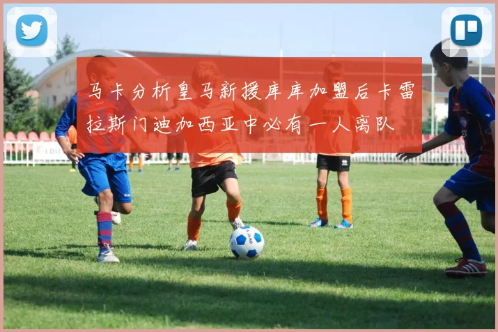 马卡分析皇马新援库库加盟后卡雷拉斯门迪加西亚中必有一人离队