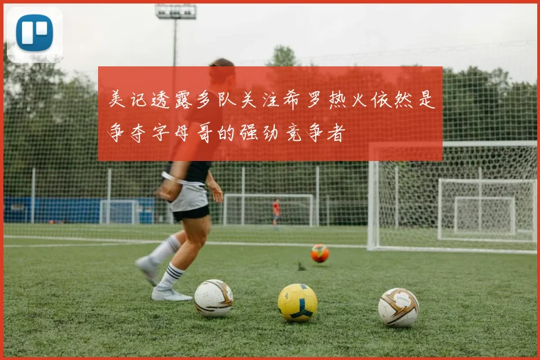 美记透露多队关注希罗热火依然是争夺字母哥的强劲竞争者