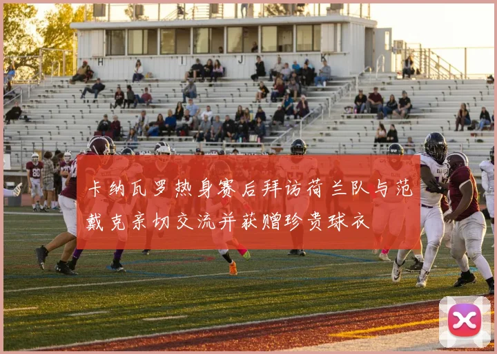 卡纳瓦罗热身赛后拜访荷兰队与范戴克亲切交流并获赠珍贵球衣