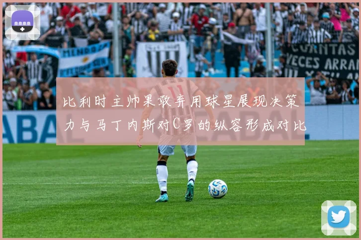 比利时主帅果敢弃用球星展现决策力与马丁内斯对C罗的纵容形成对比