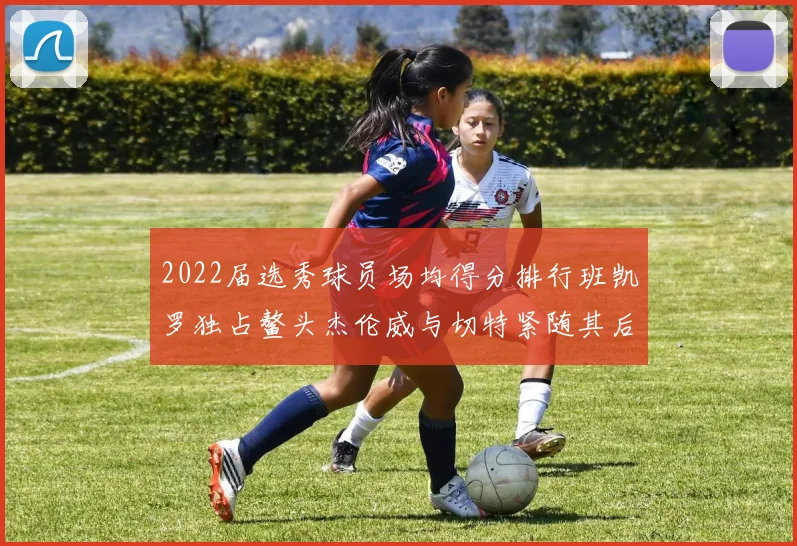 2022届选秀球员场均得分排行班凯罗独占鳌头杰伦威与切特紧随其后