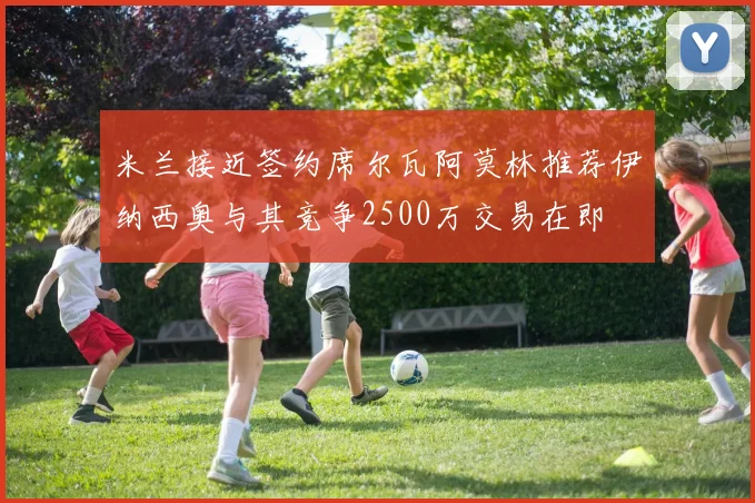 米兰接近签约席尔瓦阿莫林推荐伊纳西奥与其竞争2500万交易在即