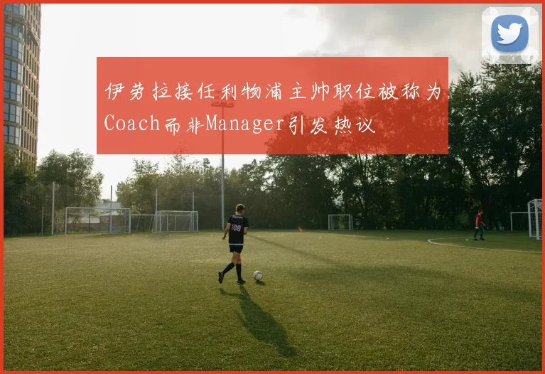 伊劳拉接任利物浦主帅职位被称为Coach而非Manager引发热议