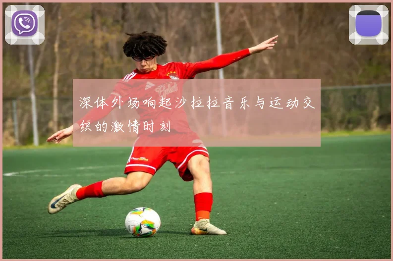 深体外场响起沙拉拉音乐与运动交织的激情时刻
