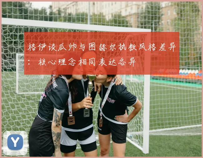 格伊谈瓜帅与图赫尔执教风格差异：核心理念相同表达各异